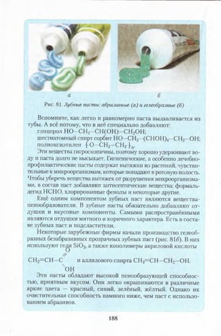 * ,
I -
Д М
| V М
а б
Рис. 81. Зубные пасты: абразивные (а) и гелеобразные (б)
Вспомните, как легко и равномерно паста выдавливается из
тубы. А всё потому, что в неё специально добавляют:
глицерол НО—СН2—СН (О Н )—СН2ОН;
шестиатомный спирт сорбит НО—СН2—(СНОН)4—СН2—ОН;
полиоксиэтилен 4 0 - С Н 2-С Н 2 }п.
Эти вещества гигроскопичны, поэтому хорошо удерживают во­
ду и паста долго не высыхает. Гигиенические, а особенно лечебно­
профилактические пасты содержат вытяжки из растений, чувстви­
тельные к микроорганизмам, которые попадают в ротовую полость.
Чтобы уберечь вещества вытяжек от разрушения микроорганизма­
ми, в состав паст добавляют антисептические вещества: формаль­
дегид НСНО, Хлорированные фенолы и некоторые другие.
Ещё одним компонентом зубных паст являются вещества-
пенообразователи. В зубные пасты обязательно добавляют от­
душки и вкусовые компоненты. Самыми распространёнными
являются отдушки мятного и коричного характера. Есть в соста­
ве зубных паст и подсластители.
Некоторые зарубежные фирмы начали производство гелеоб­
разных безабразивных прозрачных зубных паст (рис. 81б). В них
используют гели 5Ю 2, а также кополимеры акриловой кислоты
//
СН2= С Н —С и аллилового спирта СН2= С Н —СН2—ОН.
чон
Эти пасты обладают высокой пенообразующей способнос­
тью, приятным вкусом. Они легко окрашиваются в различные
яркие цвета — красный, синий, зелёный, жёлтый. Однако их
очистительная способность намного ниже, чем паст с использо­
ванием абразивов.
188
 
