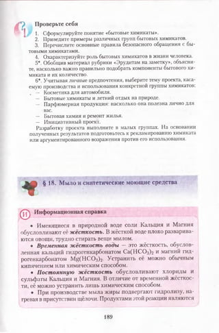 4 ? ,
1. Сформулируйте понятие «бытовые химикаты».
2. Приведите примеры различных групп бытовых химикатов.
3. Перечислите основные правила безопасного обращения с бы­
товыми химикатами.
4. Охарактеризуйте роль бытовых химикатов в жизни человека.
5*. Обобщив материал рубрики «Эрудитам на заметку», объясни­
те, насколько важно правильно подобрать компоненты бытового хи­
миката и их количество.
6*. Учитывая личные предпочтения, выберите тему проекта, каса-
емую производства и использования конкретной группы химикатов:
, — Косметика для автомобиля.
— Бытовые химикаты и летний отдых на природе.
— Парфюмерная продукция: насколько она полезна лично для
вас.
— Бытовая химия и ремонт жилья.
— Инициативный проект.
Разработку проекта выполните в малых группах. На основании
полученных результатов подготовьтесь к рекламированию химиката
или аргументированного возражения против его использования.
Проверьте себя
*
§ 18. Мыло и синтетические моющие средства
Информационная справка
©
• Имеющиеся в природной воде соли Кальция и Магния
обусловливают её жёсткость. В жёсткой воде плохо разварива­
ются овощи, трудно стирать вещи мылом.
• Временная жёсткость воды — это жёсткость, обуслов­
ленная кальций гидрогенкарбонатом С а(Н С 03)2 и магний гид-
рогенкарбонатом M g(HCOз)2. Устранить её можно обычным
кипячением или химическим способом.
• Постоянную жёсткость обусловливают хлориды и
сульфаты Кальция и Магния. В отличие от временной жёсткос­
ти, её можно устранить лишь химическим способом.
• При производстве мыла жиры подвергают гидролизу, на­
гревая в присутствии щёлочи. Продуктами этой реакции являются
189
 