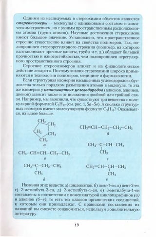 Одними из исследуемых в стереохимии объектов являются
стереоизомеры — молекулы с одинаковыми составом и хими­
ческим строением, но с разным пространственным расположени­
ем атомов (групп атомов). Научные достижения стереохимии
имеют большое значение. Установлено, что пространственное
строение существенно влияет на свойства полимеров. Так, по­
липропилен стереорегулярного строения (полимер, из которого
изготавливают прочные канаты, трубы и т. д.) обладает большей
прочностью и износостойкостью, чем полипропилен нерегуляр­
ного пространственного строения.
Строение стереоизомеров влияет и на физиологическое
действие лекарств. Поэтому знания стереохимии широко приме­
няются в технологии полимеров, медицине и фармакологии.
Если структурная изомерия насыщенных углеводородов обус­
ловлена только порядком размещения атомов в молекуле, то эта
же изомерия у ненасыщенных углеводородов (алкенов, алкинов,
диенов) зависит также и от положения двойной или тройной свя­
зи. Например, мы выяснили, что существуют три вещества с моле­
кулярной формулой С5Н 12(см. рис. 1,5а-5в). А сколько структур­
ных изомеров имеют молекулярную формулу С5Н 10? Оказывает­
ся, их вдвое больше:
СН2= С Н -С Н 2- С Н 2- С Н 3
б
СН3-С = С Н -С Н 3
I
сн3
г
сн2=с-сн2-сн3 СН2=СН-СН-СН3I I
СН3 сн3
д е
Названия этих веществ: а) циклопентан, б) пент-1-ен, в) пент-2-ен,
г) 2-метилбута-2-ен, д) 2-метилбута-1-ен, е) З-метилбута-1-ен
составлены в соответствии с номенклатурой циклопарафинов (а)
и алкенов (б-е), то есть тех классов органических соединений,
к которым они принадлежат. С правилами составления их
названий вы сможете ознакомиться, используя дополнительную
литературу.
19
 