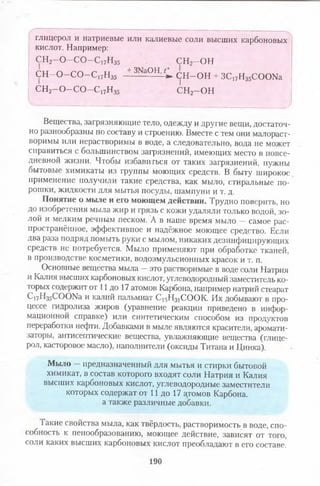 глицерол и натриевые или калиевые соли высших карбоновых
кислот. Например:
СН2- 0 - С 0 - С 17Нз5 СН2—ОН
С Н - 0 - С 0 - С |7Н35 — 3- -ОН’С С Н -О Н + ЗС17Н35СООКа
сн2-о -со -с17н35 сн2—он
Вещества, загрязняющие тело, одежду и другие вещи, достаточ­
но разнообразны по составу и строению. Вместе с тем они малораст­
воримы или нерастворимы в воде, а следовательно, вода не может
справиться с большинством загрязнений, имеющих место в повсе­
дневной жизни. Чтобы избавиться от таких загрязнений, нужны
оытовые химикаты из группы моющих средств. В быту широкое
применение получили такие средства, как мыло, стиральные по­
рошки, жидкости для мытья посуды, шампуни и т. д.
Понятие о мыле и его моющем действии. Трудно поверить, но
до изобретения мыла жир и грязь с кожи удаляли только водой, зо­
лой и мелким речным песком. А в наше время мыло —самое рас­
пространённое, эффективное и надёжное моющее средство. Если
два раза подряд помыть руки с мылом, никаких дезинфицирующих
средств не потребуется. Мыло применяют при обработке тканей,
в производстве косметики, водоэмульсионных красок и т. п.
Основные вещества мыла —это растворимые в воде соли Натрия
и Калия высших карбоновых кислот, углеводородный заместитель ко­
торых содержит от 11 до 17 атомов Карбона, например натрий стеарат
С17Н35СООКа и калий пальмиат С,5Н31СО ОК Их добывают в про­
цессе гидролиза жиров (уравнение реакции приведено в инфор­
мационной справке) или синтетическим способом из продуктов
переработки нефти. Добавками в мыле являются красители, аромати­
заторы, антисептические вещества, увлажняющие вещества (глице­
рол, касторовое масло), наполнители (оксиды Титана и Цинка).
Мыло —предназначенный для мытья и стирки бытовой
химикат, в состав которого входят соли Натрия и Калия
высших карбоновых кислот, углеводородные заместители
которых содержат от 11 до 17 а,томов Карбона,
а также различные добавки.
Такие свойства мыла, как твёрдость, растворимость в воде, спо-
собность к пенообразованию, моющее действие, зависят от того,
соли каких высших карбоновых кислот преобладают в его составе.
190
 
