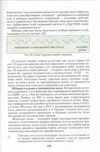 В частности, соли пальмитиновой кислоты придают мылу твёрдость
и высокое пенообразование, олеиновой —растворимость в холодной
воде и моющую способность, стеариновой — усиливают действие
мыла в горячей воде. Высококачественные сорта мыла изготавлива­
ют с добавлением солей лауриновой кислоты С цН 2зСООН, содер­
жащейся в кокосовом масле.
Моющее действие мыла объясняется особым строением солей,
входящих в его состав (рис. 82).
Ж
С Ґ
,СН, ,СН, „СН, ^СН, ,СН, .СН, ,-СН ,СН^С Н ^Х Н ,"’ ‘ Т н Г ' Х Н Г - Ы - ХНг' т н г ТН; °Na
неполярный углеводородный заместитель полярные
группы
Рис. 82. Схема строенш натрий стеарата
В строении натрий стеарата различают две части: первая (на
рис. 82 выделена красным цветом) образована углеводородным за­
местителем, она неполярная и не смачивается водой, вторая (на
рис. 82 выделена синим цветом) — полярная, поскольку в ней ион
натрия Na+ заряжен положительно, а группа атомов -С О О — от­
рицательно. Полярное строение этой части обеспечивает ей смачи­
вание водой. Благодаря такому строению мыло способно «отор­
вать» частички грязи, не смачивающиеся водой, от поверхности
ткани, посуды или кожи рук и удерживать их в растворе.
История создания и производства мыла. Исторические источ­
ники указывают, что в Вавилоне мыло производили приблизитель­
но в 2800 г. до н. э. Как вы понимаете, это не было массовым произ­
водством. Вообще до XIV в. мыло имело ранг лекарственного
средства, которое можно было приобрести только в аптеке. Впер­
вые промышленным способом начали изготавливать мыло в 1424 г.
в Севоне (Италия). Но уже в XVI в. мыловаренные предприятия
были довольно распространены и в Украине. Сегодня мыло раз­
личного ассортимента производят в большом количестве более
10 украинских мыловаренных заводов.
Животные жиры — недешёвое сырьё мыловаренной промыш­
ленности. Синтетические жирные кислоты, то есть продукты орга­
нического синтеза, значительно дешевле, поскольку сырьём для их
получения являются парафины нефти, которые подвергают ката­
литическому окислению кислородом воздуха.
Учитывая, что в состав мыла входят натриевые или калиевые со­
ли высших карбоновых кислот, напишите одно из уравнений
превращения соответствующего парафина в мыло.
191
 