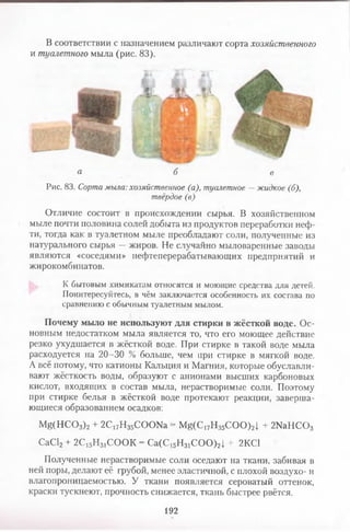 В соответствии с назначением различают сорта хозяйственного
и туалетного мыла (рис. 83).
а б в
Рис. 83. Сорта мыла: хозяйственное (а), туалетное —жидкое (б),
твёрдое (в)
Отличие состоит в происхождении сырья. В хозяйственном
мыле почти половина солей добыта из продуктов переработки неф­
ти, тогда как в туалетном мыле преобладают соли, полученные из
натурального сырья —жиров. Не случайно мыловаренные заводы
являются «соседями» нефтеперерабатывающих предприятий и
жирокомбинатов.
К бытовым химикатам относятся и моющие средства для детей.
Поинтересуйтесь, в чём заключается особенность их состава по
сравнению с обычным туалетным мылом.
Почему мыло не используют для стирки в жёсткой воде. Ос­
новным недостатком мыла является то, что его моющее действие
резко ухудшается в жёсткой воде. При стирке в такой воде мыла
расходуется на 20-30 % больше, чем при стирке в мягкой воде.
А всё потому, что катионы Кальция и Магния, которые обуславли­
вают жёсткость воды, образуют с анионами высших карбоновых
кислот, входящих в состав мыла, нерастворимые соли. Поэтому
при стирке белья в жёсткой воде протекают реакции, заверша­
ющиеся образованием осадков:
Mg(HCOз)2 + 2С17Нз5СО О№ = Mg(C17Hз5CO O)2J + 2№ Н С 03
СаС12 + 2С15Н31СООК = Са(С15Н31СОО)21 + 2КС1
Полученные нерастворимые соли оседают на ткани, забивая в
ней поры, делают её грубой, менее эластичной, с плохой воздухо- и
влагопроницаемостью. У ткани появляется сероватый оттенок,
краски тускнеют, прочность снижается, ткань быстрее рвётся.
192
 