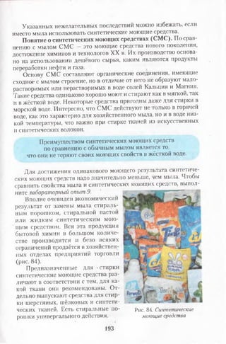 Указанных нежелательных последствий можно избежать, если
вместо мыла использовать синтетические моющие средства.
Понятие о синтетических моющих средствах (СМС). По срав­
нению с мылом СМС — это моющие средства нового поколения,
достижение химиков и технологов XX в. Их производство основа­
но на использовании дешёвого сырья, каким являются продукты
переработки нефти и газа.
Основу СМС составляют органические соединения, имеющие
сходное с мылом строение, но в отличие от него не образуют мало­
растворимых или нерастворимых в воде солей Кальция и Магния.
Такие средства одинаково хорошо моют и стирают как в мягкой, так
и в жёсткой воде. Некоторые средства пригодны даже для стирки в
морской воде. Интересно, что СМС действуют не только в горячей
воде, как это характерно для хозяйственного мыла, но и в воде низ­
кой температуры, что важно при стирке тканей из искусственных
и синтетических волокон.
Преимуществом синтетических моющих средств
по сравнению с обычным мылом является то,
что они не теряют своих моющих свойств в жёсткой воде.
Для достижения одинакового моющего результата синтетиче­
ских моющих средств надо значительно меньше, чем мыла. Чтобы
сравнить свойства мыла и синтетических моющих средств, выпол­
ните лабораторный опыт 9.
Вполне очевиден экономический
результат от замены мыла стираль­
ным порошком, стиральной пастой
или жидким синтетическим мою­
щим средством. Вся эта продукция
бытовой химии в большом количе­
стве производится и безо всяких
ограничений продаётся в хозяйствен­
ных отделах предприятий торговли
(рис. 84).
Предназначенные для -стирки
синтетические моющие средства раз­
личают в соответствии с тем, для ка­
кой ткани они рекомендованы. От­
дельно выпускают средства для стир­
ки шерстяных, шёлковых и синтети­
ческих тканей. Есть стиральные по­
рошки универсального действия.
Рис. 84. Синтетические
моющие средства
193
 