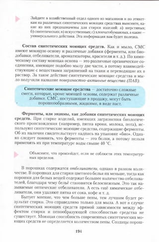 Зайдите в хозяйственный отдел одного из магазинов и по этикет­
кам на различных синтетических моющих средствах выясните, ка­
кие из них предназначены для стирки изделий: а) шерстяных;
б) синтетических; в) искусственных; г) хлопчатобумажных, а какие —
универсального действия. Эта информация вам будет полезна.
Состав синтетических моющих средств. Как и мыло, СМС
имеют моющую основу и различные добавки (ферменты, или био­
добавки, отбеливатели, ароматизаторы, красители и т. д.). По хими­
ческому составу моющая основа —это различные органические со­
единения, имеющие подобно мылу две части, а потому взаимодей­
ствующие с веществами загрязнений на ткани и переводящие их в
раствор. За такое действие синтетические моющие средства и мы­
ло получили название поверхностно-активные вещества (ПАВ).
Синтетические моющие средства —достаточно сложные
смеси, которые, кроме моющей основы, содержат различные
добавки. СМС, поступающие в продажу, могут быть
порошкообразными, жидкими, в виде паст.
Ферменты, или энзимы, как добавки синтетических моющих
средств. При стирке изделий, имеющих загрязнения биологиче­
ского происхождения (например, пятна крови, молока, пота), ис­
пользуют синтетические моющие средства, содержащие ферменты.
Об их наличии свидетельствует надпись на упаковке «био». Одна­
ко следует помнить, что ферменты — это белки, а потому нельзя
применять их при температуре воды свыше 40 °С.
Объясните, что произойдет, если не соблюсти этих температур­
ных пределов.
В порошках содержатся отбеливатели, однако в разном коли­
честве. В порошках для стирки цветного белья их меньше, тогда как
порошки для белых вещей содержат большее количество отбелива­
телей, благодаря чему бельё становится белоснежным. Это так на­
зываемые оптические отбеливатели. А есть ещё химические отбе­
ливатели, они удаляют пятна от сока, кофе и т. д.
Бытует мнение, что чем больше пены, тем лучшим будет ре­
зультат стирки. Это справедливо только для мыла. А вот в случае
синтетических моющих средств прямой зависимости между эф­
фектом стирки и пенообразующей способностью средства не
существует. Моющая способность современных синтетических мо­
ющих средств не определяется количеством пены. Созданы порош­
194
 