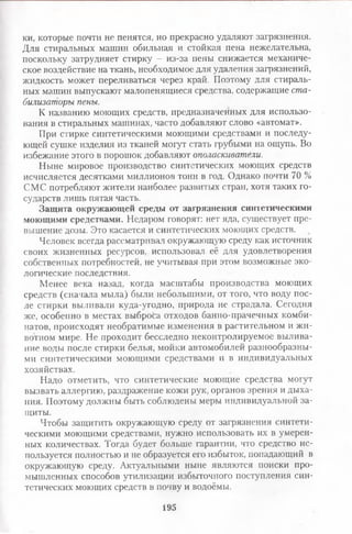 ки, которые почти не пенятся, но прекрасно удаляют загрязнения.
Для стиральных машин обильная и стойкая пена нежелательна,
поскольку затрудняет стирку - из-за пены снижается механиче­
ское воздействие на ткань, необходимое для удаления загрязнений,
жидкость может переливаться через край. Поэтому для стираль­
ных машин выпускают малопенящиеся средства, содержащие ста­
билизаторы пены.
К названию моющих средств, предназначенных для использо­
вания в стиральных машинах, часто добавляют слово «автомат».
При стирке синтетическими моющими средствами и последу­
ющей сушке изделия из тканей могут стать грубыми на ощупь. Во
избежание этого в порошок добавляют ополаскиватели.
Ныне мировое производство синтетических моющих средств
исчисляется десятками миллионов тонн в год. Однако почти 70 %
СМС потребляют жители наиболее развитых стран, хотя таких го­
сударств лишь пятая часть.
Защита окружающей среды от загрязнения синтетическими
моющими средствами. Недаром говорят: нет яда, существует пре­
вышение дозы. Это касается и синтетических моющих средств.
Человек всегда рассматривал окружающую среду как источник
своих жизненных ресурсов, использовал её для удовлетворения
собственных потребностей, не учитывая при этом возможные эко­
логические последствия.
Менее века назад, когда масштабы производства моющих
средств (сначала мыла) были небольшими, от того, что воду пос­
ле стирки выливали куда-угодно, природа не страдала. Сегодня
же, особенно в местах выброса отходов банно-прачечных комби­
натов, происходят необратимые изменения в растительном и жи­
вотном мире. Не проходит бесследно неконтролируемое вылива­
ние воды после стирки белья, мойки автомобилей разнообразны­
ми синтетическими моющими средствами и в индивидуальных
хозяйствах.
Надо отметить, что синтетические моющие средства могут
вызвать аллергию, раздражение кожи рук, органов зрения и дыха­
ния. Поэтому должны быть соблюдены меры индивидуальной за­
щиты.
Чтобы защитить окружающую среду от загрязнения синтети­
ческими моющими средствами, нужно использовать их в умерен­
ных количествах. Тогда будет больше гарантии, что средство ис­
пользуется полностью и не образуется его избыток, попадающий в
окружающую среду. Актуальными ныне являются поиски про­
мышленных способов утилизации избыточного поступления син­
тетических моющих средств в почву и водоёмы.
195
 