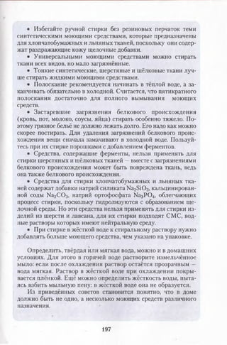 • Избегайте ручной стирки без резиновых перчаток теми
синтетическими моющими средствами, которые предназначены
для хлопчатобумажных и льняных тканей, поскольку они содер­
жат раздражающие кожу щелочные добавки.
• Универсальными моющими средствами можно стирать
ткани всех видов, но мало загрязнённые.
• Тонкие синтетические, шерстяные и шёлковые ткани луч­
ше стирать жидкими моющими средствами.
• Полоскание рекомендуется начинать в тёплой воде, а за­
канчивать обязательно в холодной. Считается, что пятикратного
полоскания достаточно для полного вымывания моющих
средств.
• Застаревшие загрязнения белкового происхождения
(кровь, пот, молоко, соусы, яйца) стирать особенно тяжело. По­
этому грязное бельё не должно лежать долго. Его надо как можно
скорее постирать. Для удаления загрязнений белкового проис­
хождения вещи сначала замачивают в холодной воде. Пользуй­
тесь при их стирке порошками с добавлением ферментов.
• Средства, содержащие ферменты, нельзя применять для
стирки шерстяных и шёлковых тканей —вместе с загрязнениями
белкового происхождения может быть повреждена ткань, ведь
она также белкового происхождения.
• Средства для стирки хлопчатобумажных и льняных тка­
ней содержат добавки натрий силиката Ка25Ю 3, кальцинирован­
ной соды № 2С 0 3, натрий ортофосфата Ка3Р 0 4, облегчающих
процесс стирки, поскольку гидролизуются с образованием ще­
лочной среды. Но эти средства нельзя применять для стирки из­
делий из шерсти и лавсана, для их стирки подходят СМС, вод­
ные растворы которых имеют нейтральную среду.
• При стирке в жёсткой воде к стиральному раствору нужно
добавлять больше моющего средства, чем указано на упаковке.
Определить, твёрдая или мягкая вода, можно и в домашних
условиях. Для этого в горячей воде растворите измельчённое
мыло: если после охлаждения раствор остаётся прозрачным —
вода мягкая. Раствор в жёсткой воде при охлаждении покры­
вается плёнкой. Ещё можно определить жёсткость воды, пыта­
ясь взбить мыльную пену: в жёсткой воде она не образуется.
Из приведённых советов становится понятно, что в доме
должно быть не одно, а несколько моющих средств различного
назначения.
197
 