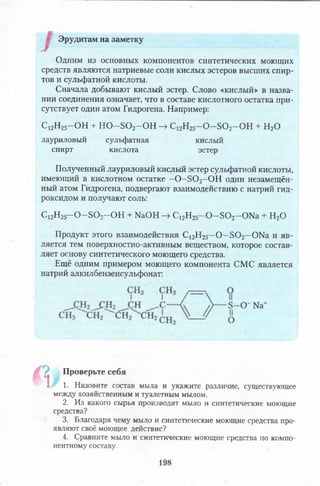 Эрудитам на заметку
Одним из основных компонентов синтетических моющих
средств являются натриевые соли кислых эстеров высших спир­
тов и сульфатной кислоты.
Сначала добывают кислый эстер. Слово «кислый» в назва­
нии соединения означает, что в составе кислотного остатка при­
сутствует один атом Гидрогена. Например:
С12Н25- О Н + Н О —8 0 2—ОН -> С12Н25—О—БО г-О Н + Н20
лауриловый сульфатная кислый
спирт кислота эстер
Полученный лауриловый кислый эстер сульфатной кислоты,
имеющий в кислотном остатке —0 - Б 0 2- 0 Н один незамещён­
ный атом Гидрогена, подвергают взаимодействию с натрий гид­
роксидом и получают соль:
С12Н25—О —БОо—ОН + № О Н -> С12Н25- 0 - 5 0 2-0 Ы а + Н20
Продукт этого взаимодействия С 12Н25—О—Б 0 2—ОЫа и яв­
ляется тем поверхностно-активным веществом, которое состав­
ляет основу синтетического моющего средства.
Ещё одним примером моющего компонента СМС является
натрий алкилбензенсульфонат:
П , Проверьте себя
I 1. Назовите состав мыла и укажите различие, существующее
между хозяйственным и туалетным мылом.
2. Из какого сырья производят мыло и синтетические моющие
средства?
3. Благодаря чему мыло и синтетические моющие средства про­
являют своё моющее действие?
4. Сравните мыло и синтетические моющие средства по компо­
нентному составу.
198
 
