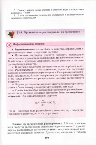 5. Почему мылом плохо стирать в жёсткой воде, а стиральным
порошком —нет?
6. В чём заключается безопасное обращение с синтетическими
моющими средствами?
§ 19. Органические растворители, их применение
• Растворимость - способность вещества образовывать с
другими веществами однородные системы.
• Истинным раствором принято называть однородную
смесь переменного состава, содержащую два и более компонента.
В ней даже с помощью микроскопа нельзя разглядеть частицы
растворённого вещества.
• В растворе различают растворитель и растворённое веще­
ство. Растворитель — это компонент, агрегатное состояние
которого не изменяется при растворении. Содержание раствори­
теля, как правило, больше содержания растворённого вещества,
в его среде равномерно распределены частицы растворённого
вещества.
• Водные растворы имеют более низкую температуру замер­
зания и более высокую температуру кипения, чем вода.
• Одним из способов выражения содержания растворённого
вещества в растворе является массовая доля растворённого
вещества. Она определяется по формуле
где (о — массовая доля растворённого вещества, т. — масса рас­
творённого вещества, щ — масса раствора.
Понятие об органических растворителях. В 9 классе вы изу­
чали свойства растворов на основе растворителя воды. В этом по­
лярном растворителе растворяется много веществ с ионной и ко­
валентной полярной связями. Достаточно заглянуть в таблицу
Информационная справка
■100 %,
199
 