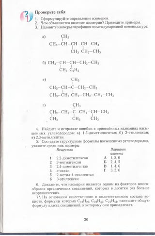 а
у
Проверьте себя
1. Сформулируйте определение изомеров.
2. Чем объясняется явление изомерии? Приведите примеры.
3. Назовите изомеры парафинов по международной номенклатуре:
а) СН3
С Н 3-С Н -С Н -С Н -С Н 3
СН3 СН2- С Н 3
б) СН3- С Н - С Н - С Н 2-С Н 3з | |
СН3 С2Н5
в) СН3
сн3-сн-с-сн2-сн3
I I
сн3-сн2сн2-сн2-сн2-сн3
<рн3
сн2-сн2-с-сн 2-сн-сн3
I I I
СН3 СН3 СН3
4. Найдите и исправьте ошибки в приведённых названиях насы­
щенных углеводородов: а) 1,5-диметилпентан; б) 2-етилгексан;
в) 2,3-метилгептан.
5. Составьте структурные формулы насыщенных углеводородов,
укажите среди них изомеры
Вещество Вариант
ответа
1 2,2-диметилгексан А 1,3,6
2 3-метилгексан Б 2,4,5
3 2,4-диметилгептан В 1,4,6
4 «-октан Г 3,5,6
5 2-метил-4-этилгептан
6 3-этилгексан
6. Докажите, что изомерия является одним из факторов много­
образия органических соединений, которых в десятки раз больше
неорганических.
7*. На основании качественного и количественного состава ве­
ществ, формулы которых С12Н26, С19Н40, С21Н44, напишите общую
формулу класса соединений, к которому они принадлежат.
20
 