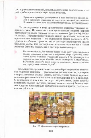растворимости оснований, кислот, амфотерных гидроксидов и со­
лей, чтобы привести примеры таких веществ.
Приведите примеры растворимых в воде оснований, кислот, со­
лей и напишите уравнения их электролитической диссоциации.
Вспомните, какая роль полярных молекул воды в этих процессах.
По растворимости в воде органические вещества уступают не­
органическим. Из известных вам органических веществ хорошо
растворяются в воде глюкоза, сахароза, этановая (уксусная) кисло­
та, этанол. По растворимости в воде этанол превосходит многие не­
органические вещества — его содержание может достигать 96 %.
Исходя из общего правила, что в растворе растворитель имеет
большую массу, чем растворённое вещество, правильнее о таком
растворе было бы сказать как о растворе воды в спирте.
Вполне возможно, что летом в вашей семье будут консервировать
овощи, используя в качестве консерванта уксус —раствор с мас­
совой долей этановой (уксусной) кислоты 9 %. Маринады для
огурцов готовят из расчёта 80 г такого раствора на 1 л (дм3) воды.
Вычислите массовую долю кислоты в маринаде, считая, что плот­
ность уксуса составляет 1 г/см3.
Большинство органических соединений растворяется в вещест­
вах подобной природы — органических растворителях, примером
которых является этанол, бензен, ацетон, гексан, бензин, керосин,
галогенопроизводные насыщенных углеводородов и т. д. (рис. 85).
О некоторых из них и их растворах вы уже знаете, стоит хотя бы
вспомнить йодную настойку (раствор иода в этаноле), бензин, аце­
тон и другие жидкости для разбавления лаков и красок, снятия ла­
ка с ногтей и т. п.
Рис. 85. Органические растворители
200
 