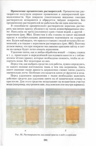 Применение органических растворителей. Органические рас­
творители получили широкое применение в лакокрасочной про­
мышленности. При покраске гомогенными жидкими смесями
растворители испаряются и образуется твёрдое покрытие. Без
органических растворителей не работала бы ни одна химчистка.
В способности органического растворителя керосина раство­
рять масляную краску убедимся на таком демонстрационном опы­
те. Наполним на треть (половину) один стакан водой, а другой —
керосином (рис. 86а). Поместим в оба стакана по капле масляной
краски и колебательными движениями перемешаем их содержи­
мое. Будем наблюдать, что краска в стакане с водой осталась без из­
менений, а в стакане с керосином растворилась (рис. 86б). Поэтому
делаем вывод, что при покраске масляными красками щётку и пят­
на на одежде будет легко отмыть керосином.
Удаление пятен, как и любая обработка вещей - стирка, глажка
и т. д., происходит в определённой последовательности и с соблю­
дением чётких правил, которые необходимо помнить, чтобы не ис­
портить вещи. Вот некоторые из них.
Перед тем, как выбрать средство для работы, нужно определить,
из какого волокна изготовлена ткань и чем она загрязнена. Здесь
имеет значение также давность загрязнения: свежее пятно удалить
значительно легче. Особенно это касается пятен от фруктов и ягод.
Перед удалением загрязнения с ткани необходимо выяснить
действие средств для удаления пятен на её химическую основу и
красители. Для этого средство испытывают на незаметном участке
вещи (например, внутреннем шве, под пояском или внутри кармана).
а б
Рис. 86. Растворимость масляной краски в воде и керосине
201
 