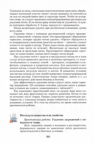 Тампоном из ваты, смоченным подготовленным средством, обраба­
тывают маленький участок ткани с целью проверки, не изменяется
ли под его воздействием цвет и структура ткани. Чтобы не испор­
тить вещь, не следует применять концентрированные раствбры для
удаления пятен. Если пятно сразу полностью не удаляется, то нуж­
но повторить обработку 2-3 раза, чередуя её с промыванием.
Пятна желательно удалять при достаточном освещении, лучше
всего днём.
Удаление пятен с помощью растворителей следует произво­
дить с изнаночной стороны ткани. Это предотвращает образование
«ореолов», которые трудно потом удалить. «Ореол» образуется и
от неправильного нанесения средства на пятно —наносить следует
только от его краёв к центру. Тереть надо слегка, круговыми движе­
ниями, пока пятно не исчезнет. Желательно не касаться ткани
средством за пределами пятна. Предотвратить образование «орео­
лов» на ткани можно, смочив место вокруг пятна водой.
При удалении пятен с шерсти и натурального шёлка ни в коем
случае нельзя применять щёлочи и щелочные препараты, а с хлоп­
чатобумажных и льняных тканей — препараты, содержащие суль­
фатную, хлоридную и нитратную кислоты. Для ацетатного и вис­
козного шёлка, а также большинства искусственных тканей нельзя
использовать уксусную кислоту и ацетон. В домашних условиях
для чистки одежды из этих тканей применяют концентрированный
мыльный раствор. Синтетические ткани (капрон, лавсан и т. д.)
можно испортить действием бензина и бензена.
Для эффективного удаления пятна следует знать также харак­
тер загрязнения. Об основных способах удаления пятен в домаш­
них условиях вы узнаете, ознакомившись с таблицей 7.
Как показывает практический опыт, на одежду чаще всего по­
падают чай, жир, фруктовый сок, чернила, ржавчина. Пятна от' них
не исчезают после стирки. Однако существуют органические рас­
творители, с помощью которых можно избавиться от этих пятен в
домашних условиях. И в этом вы убедитесь во время выполнения
практической работы.
Исследуем вещества и их свойства
Практическая работа. Удаление загрязнений с по­
верхности ткани.
' Целъ закрепить знания о волокнах и растворителях,
формировать умения по выведению пятен различного
происхождения в бытовых условиях.
202
 