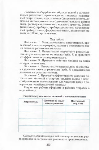 Реактивы и оборудование', образцы тканей с загрязне­
ниями различного происхождения, глицерол, нашатыр­
ный спирт, этанол, вода, этановая (уксусная) кислота, ли­
монная кислота, оксалатная (щавелевая) кислота, раствор
мыла, раствор синтетического моющего средства, бензин
(или гексан), пробирки, пробиркодержатель, нагреватель­
ный прибор, спички, фарфоровые чашки, химические ста­
каны на 100 мл, кусочки ваты.
Ход работы
З а д а н и е 1. Воспользовавшись информацией, при­
ведённой в тексте параграфа, удалите с поверхности тка­
ни пятно от растительного масла.
З а д а н и е 2. Внимательно перечитайте рекоменда­
ции по удалению пятен от чернил (табл. 7) и проверьте
их эффективность экспериментально.
З а д а н и е 3. Проверьте действие кипятка на пятна
от фруктов или ягод.
З а д а н и е 4. Внимательно ознакомьтесь со способа­
ми удаления пятен от ржавчины (табл. 7) и практически
докажите их результативность.
З а д а н и е 5. Проверьте эффективность удаления пя­
тен от чая кислотой и спиртом, сделайте вывод о целе­
сообразности их использования для удаления пятен с по­
верхности тканей различной природы.
Результаты работы оформите в рабочих тетрадях в
виде таблицы.
Результаты удаления загрязнений с поверхности ткани
Загрязнитель Действия по удале­
нию загрязнения
Полученный
результат
Сделайте общий вывод о действии органических рас­
творителей на загрязнения различного происхождения.
203
 