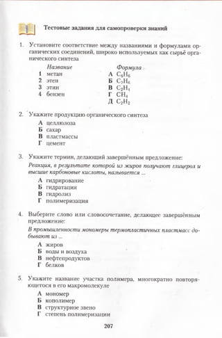 Тестовые задания для самопроверки знаний
1. Установите соответствие между названиями и формулами ор­
ганических соединений, широко используемых как сырьё орга­
нического синтеза
2. Укажите продукцию органического синтеза
А целлюлоза
Б сахар
В пластмассы
Г цемент
3. Укажите термин, делающий завершённым предложение:
Реакция, в результате которой из жиров получают глицерол и
высшие карбоновые кислоты, называется ...
А гидрирование
Б гидратация
В гидролиз
Г полимеризация
4. Выберите слово или словосочетание, делающее завершённым
предложение:
В промышленности мономеры термопластичных пластмасс до­
бывают из ...
А жиров
Б воды и воздуха
В нефтепродуктов
Г белков
5. Укажите название участка полимера, многократно повторя­
ющегося в его макромолекуле
А мономер
Б кополимер
В структурное звено
Г степень полимеризации
Название Формула
А С6Н6
Б С2НК
1 метан
2 этен
3 этин В С2Н4
Г СН4
Д С2Н2
4 бензен
207
 