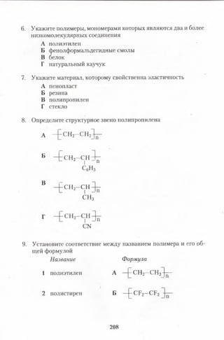 6. Укажите полимеры, мономерами которых являются два и более
низкомолекулярных соединения
А полиэтилен
Б фенолформальдегидные смолы
В белок
Г натуральный каучук
7. Укажите материал, которому свойственна эластичность
А пенопласт
Б резина
В полипропилен
Г стекло
8 . Определите структурное звено полипропилена
А — СН2—СН 2^ -
Б - £ с н 2—с н З ^ -
С6н 5
в - [ с ^ - С Н ^
С Н з
с м
9. Установите соответствие между названием полимера и его об­
щей формулой
Название Формула
1 полиэтиленА —|-С Н 2—СН2^ -
2 полистиренБ —[- СР2- С Р 2
208
 