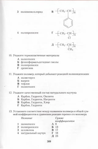 3 поливинилхлорид В - [ - С Ъ - С Н ^
4 полипропилен Г ^ с н а - с н ^
С1
Д - ^ - СН2- С Н ^ -
СН3
10. Укажите термопластичные материалы
А полиэтилен
Б фенолформальдегидные смолы
В полипропилен
Г древесина
11. Укажите полимер, который добывают реакцией поликонденсации
А полистирен
Б капрон
В тефлон
Г полиэтилен
12. Укажите качественный состав натурального каучука
А Карбон, Гидроген, Оксиген
Б Карбон, Гидроген, Нитроген
В Карбон, Гидроген, Хлор
Г Карбон, Гидроген
13. Установите соответствие между названием полимера и общей сум­
мой коэффициентов в уравнении реакции горения его мономера
Название Сумма
коэффициентов
1 полиэтилен
2 полипропилен
3 целлюлоза
4 натуральный каучук
А 8
Б 13
В 17
Г 18
Д 23
209
 
