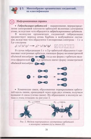 к ! § 3. Многообразие органических соединений,
их классификация
Информационная справка
• Гибридизация орбиталей — выравнивание, перераспреде­
ление электронной плотности орбиталей валентных электронов
атома, вследствие чего образуются гибридизированные орбитали.
В молекулах органических соединений гибридизации
предшествует переход атома Карбона в возбуждённое состоя­
ние, вследствие чего образуются 4 неспаренных электрона — 1 5- и
3 р-электрона:
6С 15225? 2р 2 — ► 6С* 1522«12р 3 Щ и ] 1Т 1 Т 1Т
В случае гибридизации 1 5- и 3 р-орбиталей образуются 4 оди­
наковые электронные орбитали, имеющие форму несимметричной
объёмной восьмёрки: тогда как форма 5-орбитали явля­
ется сферической , ар-орбитали имеют форму симметричной
объёмной восьмёрки ;
ф + — ►
< х >
• Химические связи, образованные перекрыванием орбита-
лей вдоль линии, проходящей через ядра двух атомов, получили
название а-связи (сигма-связи). Их образование в молекуле ме­
тана и этана показано на рисунке 5.
Рис. 5. Модели перекрывания электронных орбиталей
в молекулах метана (а) и этана (б)
21
 