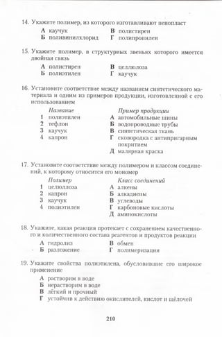 14. Укажите полимер, из которого изготавливают пенопласт
А каучук В полистирен
Б поливинилхлорид Г полипропилен
15. Укажите полимер, в структурных звеньях которого имеется
двойная связь
А полистирен В целлюлоза
Б полиэтилен Г каучук
16. Установите соответствие между названием синтетического ма­
териала и одним из примеров продукции, изготовленной с его
использованием
Название Пример продукции
1 полиэтилен А автомобильные шины
2 тефлон Б водопроводные трубы
3 каучук В синтетическая ткань
4 капрон Г сковородка с антипригарным
покритием
дмалярная краска
17. Установите соответствие между полимером и классом соедине­
ний, к которому относится его мономер
Полимер Класс соединений
1 целюллоза А алкены
2 капрон Б алкадиены
3 каучук В углеводы
4 полиэтилен Г карбоновые кислоты
Д аминокислоты
18. Укажите, какая реакция протекает с сохранением качественно­
го и количественного состава реагентов и продуктов реакции
А гидролиз В обмен
- Б разложение Г полимеризация
19. Укажите свойства полиэтилена, обусловившие его широкое
применение
А растворим в воде
Б нерастворим в воде
В лёгкий и прочный
Г устойчив к действию окислителей, кислот и щёлочей
210
 
