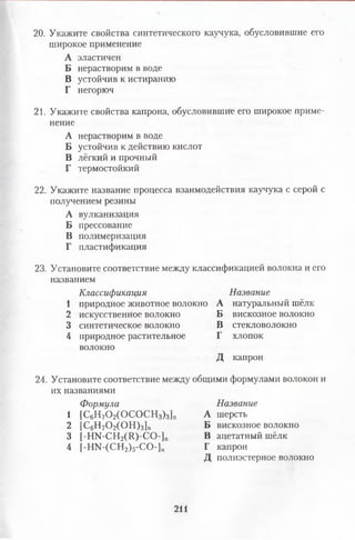 20. Укажите свойства синтетического каучука, обусловившие его
широкое применение
А эластичен
Б нерастворим в воде
В устойчив к истиранию
Г негорюч
21. Укажите свойства капрона, обусловившие его широкое приме­
нение
А нерастворим в воде
Б устойчив к действию кислот
В лёгкий и прочный
Г термостойкий
22. Укажите название процесса взаимодействия каучука с серой с
получением резины
А вулканизация
Б прессование
В полимеризация
Г пластификация
23. Установите соответствие между классификацией волокна и его
названием
Классификация Название
1 природное животное волокно А натуральный шёлк
2 искусственное волокно Б вискозное волокно
3 синтетическое волокно В стекловолокно
4 природное растительное Г хлопок
волокно
Д капрон
24. Установите соответствие между общими формулами волокон и
их названиями
Формула Название
1 [С6Н70 2(0С 0С Н з)з]п А шерсть
2 [С6Н70 2(0 Н )3]„ Б вискозное волокно
3 [НЫ-СН2(11)-СО-]п В ацетатный шёлк
4 |-НЫ-(СН2)5-СО-]п Г капрон
Д полиэстерное волокно
211
 