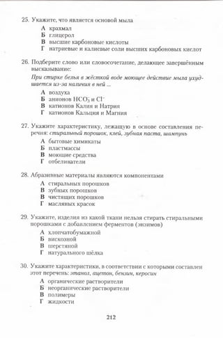 25. Укажите, что является основой мыла
А крахмал
Б глицерол
В высшие карбоновые кислоты
Г натриевые и калиевые соли высших карбоновых кислот
26. Подберите слово или словосочетание, делающее завершённым
высказывание:
При стирке белья в жёсткой воде моющее действие мыла ухуд­
шается из-за наличия в ней ...
А воздуха
Б анионов НСО3 и СГ
В катионов Калия и Натрия
Г катионов Кальция и Магния
27. Укажите характеристику, лежащую в основе составления пе­
речня: стиральный порошок, клей, зубная паста, шампунь
А бытовые химикаты
Б пластмассы
В моющие средства
Г отбеливатели
28. Абразивные материалы являются компонентами
А стиральных порошков
В зубных порошков
В чистящих порошков
Г масляных красок
29. Укажите, изделия из какой ткани нельзя стирать стиральными
порошками с добавлением ферментов (энзимов)
А хлопчатобумажной
Б вискозной
В шерстяной
Г натурального шёлка
30. Укажите характеристики, в соответствии с которыми составлен
этот перечень: этанол, ацетон, бензин, керосин
А органические растворители
Б неорганические растворители
В полимеры
Г жидкости
212
 