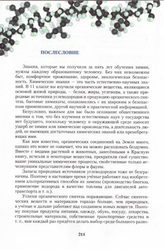 Знания, которые вы получили за пять лет обучения химии,
нужны каждому образованному человеку. Без них невозможны
быт, комфортное проживание, здоровье, экологическая безопас­
ность. Химические знания — это часть естественно-научных зна­
ний. В 11 классе вы изучили органические вещества, являющиеся
основой живой природы, — белки, жиры, углеводы, а также при­
родные источники углеводородов и продукцию органического син­
теза, бытовые химикаты, ознакомились с их широким и безопас­
ным применением, другой научной и практической информацией.
Безусловно, важным для вас было осознание общественного
мнения о том, что без изучения естественных наук у государства
нет будущего, поскольку человеку и окружающей среде наносят
ущерб не химия или химические производства, а деятельность лю­
дей, не имеющих достаточных химических знаний или пренебрега­
ющих ими.
Как вам известно, органических соединений на Земле много,
однако это вовсе не означает, что их можно расходовать бездумно.
Вместе с видами растений и животных, занесёнными в Красную
книгу, исчезли и некоторые вещества, прекратили своё существо­
вание уникальные химические процессы, свойственные только ис­
чезнувшим представителям флоры и фауны.
Запасы природных источников углеводородов тоже не безгра­
ничны. Поэтому в настоящее время учёные работают над изобрете­
нием альтернативных способов их замены (производство биогаза,
применение водорода в качестве топлива для двигателей авто­
транспорта и т. п.).
Успехи органического синтеза поражающие. Сейчас синтети­
ческих веществ и материалов гораздо больше, чем природных,
а учёные и дальше работают над созданием новых веществ. Поэто­
му покупая продукты питания, одежду, обувь, посуду, лекарства,
строительные материалы, собственные транспортные средства и
т. п., вам каждый раз придётся делать выбор среди большого разно-
214
 