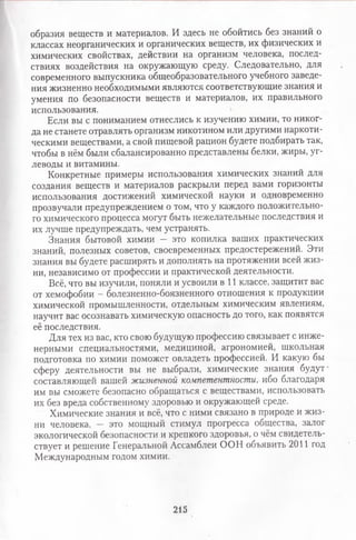 образия веществ и материалов. И здесь не обойтись без знаний о
классах неорганических и органических веществ, их физических и
химических свойствах, действии на организм человека, послед­
ствиях воздействия на окружающую среду. Следовательно, для
современного выпускника общеобразовательного учебного заведе­
ния жизненно необходимыми являются соответствующие знания и
умения по безопасности веществ и материалов, их правильного
использования.
Если вы с пониманием отнеслись к изучению химии, то никог­
да не станете отравлять организм никотином или другими наркоти­
ческими веществами, а свой пищевой рацион будете подбирать так,
чтобы в нём были сбалансированно представлены белки, жиры, уг­
леводы и витамины.
Конкретные примеры использования химических знаний для
создания веществ и материалов раскрыли перед вами горизонты
использования достижений химической науки и одновременно
прозвучали предупреждением о том, что у каждого положительно­
го химического процесса могут быть нежелательные последствия и
их лучше предупреждать, чем устранять.
Знания бытовой химии — это копилка ваших практических
знаний, полезных советов, своевременных предостережений. Эти
знания вы будете расширять и дополнять на протяжении всей жиз­
ни, независимо от профессии и практической деятельности.
Всё, что вы изучили, поняли и усвоили в 11 классе, защитит вас
от хемофобии - болезненно-боязненного отношения к продукции
химической промышленности, отдельным химическим явлениям,
научит вас осознавать химическую опасность до того, как появятся
её последствия.
Для тех из вас, кто свою будущую профессию связывает с инже­
нерными специальностями, медициной, агрономией, школьная
подготовка по химии поможет овладеть профессией. И какую бы
сферу деятельности вы не выбрали, химические знания будут
составляющей вашей жизненной компетентности, ибо благодаря
им вы сможете безопасно обращаться с веществами, использовать
их без вреда собственному здоровью и окружающей среде.
Химические знания и всё, что с ними связано в природе и жиз­
ни человека, — это мощный стимул прогресса общества, залог
экологической безопасности и крепкого здоровья, о чём свидетель­
ствует и решение Генеральной Ассамблеи ООН объявить 2011 год
Международным годом химии.
215
 