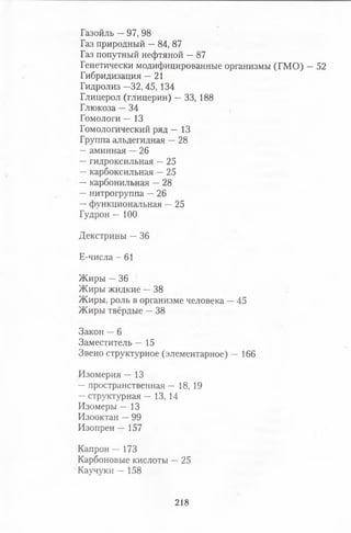 Газойль —97, 98
Газ природный —84, 87
Газ попутный нефтяной —87
Генетически модифицированные организмы (ГМО) —52
Гибридизация —21
Гидролиз —32, 45, 134
Глицерол (глицерин) —33, 188
Глюкоза —34
Гомологи — 13
Гомологический ряд — 13
Группа альдегидная —28
—аминная —26
—гидроксильная —25
—карбоксильная —25
—карбонильная —28
—нитрогруппа —26
—функциональная —25
Гудрон — 100
Декстрины —36
Е-числа - 61
Жиры —36
Жиры жидкие —38
Жиры, роль в организме человека —45
Жиры твёрдые —38
Закон —6
Заместитель — 15
Звено структурное (элементарное) — 166
Изомерия — 13
—пространственная — 18, 19
—структурная — 13, 14
Изомеры — 13
Изооктан —99
Изопрен — 157
Капрон — 173
Карбоновые кислоты —25
Каучуки — 158
218
 