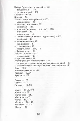 Каучук бутадиен-стиреновый — 164
—натуральный — 156
—хлоропреновый — 162
Керосин —97, 98
Кетоны —28
Кислота е-аминокапроновая — 173
—арахидоновая —45
—ацетилсалициловая —69
—бензойная — 133
—этановая (ацетатная, уксусная) — 133
—линолевая —45
—линоленовая —45
—метановая (формиантная, муравьиная) — 132
—олеиновая —45
—пальмитиновая —38
—салициловая —67
—стеариновая —38
—терефталевая — 134, 172
—формиатная — 132
Кислоты высшие —45
—незаменимые —46
—нуклеиновые —33
Классификация углеводородов —24
—нитрогеносодержащих органических соединений —26
—оксигеносодержащих органических соединений —25
Кокс — 106
Кополимеризация — 164
Крахмал —32, 36
Крекинг — 102
Лавсан — 172
Лактоза —32
Лигроин —97, 98
Мазут —97, 98, 100
Мальтоза —32
Материалы — 142
Маргарин —47
Метан —83, 132
Метанол —25, 132
Мономеры — 142
Мыло — 190
219
 