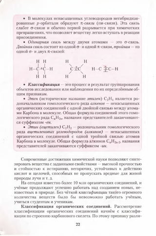 • В молекулах ненасыщенных углеводородов негибридизи-
рованные р-орбитали образуют п-связи (пи-связи). Эта связь
слабее ст-связи и обычно первой разрывается при химических
превращениях, что позволяет веществу легко вступать в реакции
присоединения.
• Одинарная связь между двумя атомами — это ст-связь.
Двойная связь состоит из одной ст- и одной л-связи, тройная —из
одной ст- и двух я-связей:
н н н н
I I 4 а /
Н - О С - Н С ± С Н -С =й=С-Н
I I / 
н н н н
• Классификация — это процесс и результат группирования
объектов исследования или наблюдения по их определённым об­
щим признакам.
• Этен (историческое название этилен) С2Н4 является ро­
доначальником гомологического ряда алкенов — ненасыщенных
органических соединений с одной двойной связью между атома­
ми Карбона в молекуле. Общая формула соединений этого гомо­
логического ряда СпН2п, названия представителей заканчивают­
ся суффиксом -ен.
• Этин (ацетилен) С2Н2 —родоначальник гомологического
ряда ацетиленовых углеводородов (алкинов) — ненасыщенных
органических соединений с одной тройной связью атомов
Карбона в молекуле. Общая формула алкинов СпН2п.2, названия
представителей заканчиваются суффиксом -ин.
Современные достижения химической науки позволяют синте­
зировать вещества с заданными свойствами —высокой прочностью
и стойкостью к истиранию, негорючих, устойчивых к действию
кислот и щелочей, способных не пропускать вредные для живой
природы лучи и т. д.
На сегодня известно более 10 млн органических соединений, и
учёные продолжают успешно работать над созданием новых, не­
известных в природе. Без чёткой классификации такого огромного
количества веществ было бы невозможно работать учёным,
учиться студентам и ученикам.
Классификация органических соединений. Рассмотрение
классификации органических соединений начнём с классифи­
кации по строению карбонового скелета. По этому признаку разли­
22
 