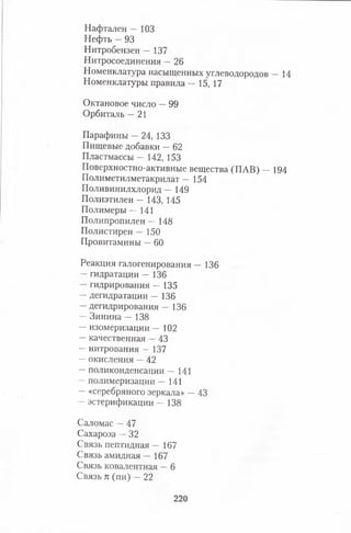 Нафтален — 103
Нефть —93
Нитробензен — 137
Нитросоединения —26
Номенклатура насыщенных углеводородов — 14
Номенклатуры правила — 15, 17
Октановое число —99
Орбиталь —21
Парафины —24, 133
Пищевые добавки —62
Пластмассы — 142, 153
Поверхностно-активные вещества (ПАВ) — 194
Полиметилметакрилат — 154
Поливинилхлорид — 149
Полиэтилен — 143, 145
Полимеры — 141
Полипропилен — 148
Полистирен — 150
Провитамины —60
Реакция галогенирования — 136
—гидратации — 136
—гидрирования — 135
—дегидратации — 136
—дегидрирования — 136
—Зинина — 138
—изомеризации — 102
—качественная —43
— нитрования — 137
—окисления —42
—поликонденсации — 141
—полимеризации — 141
—«серебряного зеркала» —43
—эстерификации — 138
Саломас —47
Сахароза —32
Связь пептидная — 167
Связь амидная — 167
Связь ковалентная —6
Связь п (пи) —22
220
 