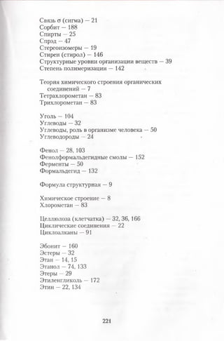 Связь а (сигма) —21
Сорбит — 188
Спирты —25
Спрэд —47
Стереоизомеры — 19
Старей (стирол) — 146
Структурные уровни организации веществ —39
Степень полимеризации — 142
Теория химического строения органических
соединений —7
Тетрахлорометан —83
Трихлорометан —83
Уголь — 104
Углеводы —32
Углеводы, роль в организме человека —50
Углеводороды —24
Фенол —28, 103
Фенолформальдегидные смолы — 152
Ферменты —50
Формальдегид — 132
Формула структурная —9
Химическое строение —8
Хлорометан —83
Целлюлоза (клетчатка) —32, 36, 166
Циклические соединения —22
Циклоалканы —91
Эбонит — 160
Эстеры —32
Этан — 14, 15
Этанол —74, 133
Этеры —29
Этиленгликоль — 172
Этин - 22, 134
221
 