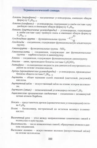 Терминологический словарь
Алканы (парафины) насыщенные углеводороды, имеющие общую
формулу СпН2п+2.
Алкены (олефины) углеводороды, содержащие в своём составе одну
двойную СВЯЗЬ И имеющие общую формулу СПН2П.
Алкины (ацетиленовые углеводороды) —углеводороды, содержащие
в своём составе одну тройную связь и имеющие общую формулу
с„н2п_2.
Альдегидная группа —функциональная группа •
Альдегиды —соединения, содержащие функциональную альдегидную
группу.
Аминогруппа —функциональная группа - М 12.
Аминокислоты — соединения, содержащие две функциональные
группы —карбоксильную и аминогруппу.
Амины соединения, содержащие функциональную аминогруппу.
Анилин —амин, производное бензена состава 12.
Антифриз —охлаждающая жидкость для двигателей внутреннего сго­
рания на основе этиленгликоля.
Арены (ароматические углеводороды) —углеводороды, производные
бензена общего состава СпН2п_6.
Ацетаты — общее название солей этановой (ацетатной, уксусной)
кислоты.
Ацетатный шёлк искусственный шёлк на основе эстеров целлюло­
зы.
Ацетилен (этин) - ненасыщенный углеводород состава С2Н2.
Ациклические органические соединения —соединения с незамкнутой
цепью атомов Карбона.
Бензен —представитель аренов (ароматических углеводородов) соста-
ва С6Н6.
■Белок — биополимер, построенный из остатков молекул а-амино-
кислот.
Валентный угол угол между направлениями химических связей в
молекулах и кристаллах.
Валентность —число ковалентных связей, образуемых атомом в дан­
ном соединении.
Вискозное волокно — искусственное волокно (искусственный шёлк)
на основе целлюлозы.
222
 
