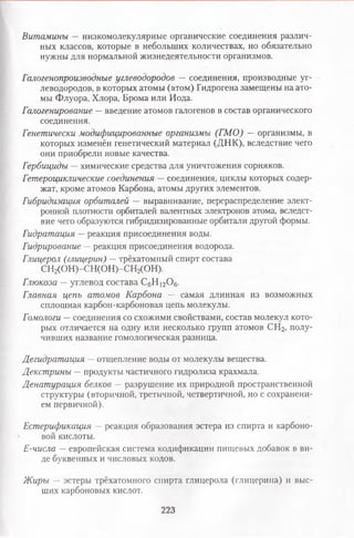 Витамины — низкомолекулярные органические соединения различ­
ных классов, которые в небольших количествах, но обязательно
нужны для нормальной жизнедеятельности организмов.
Галогенопроизводные углеводородов — соединения, производные уг­
леводородов, в которых атомы (атом) Гидрогена замещены на ато­
мы Флуора, Хлора, Брома или Иода.
Галогенирование —введение атомов галогенов в состав органического
соединения.
Генетически модифицированные организмы (ГМО) —организмы, в
которых изменён генетический материал (ДНК), вследствие чего
они приобрели новые качества.
Гербициды —химические средства для уничтожения сорняков.
Гетероциклические соединения — соединения, циклы которых содер­
жат, кроме атомов Карбона, атомы других элементов.
Гибридизация орбиталей — выравнивание, перераспределение элект­
ронной плотности орбиталей валентных электронов атома, вследст­
вие чего образуются гибридизированные орбитали другой формы.
Гидратация —реакция присоединения воды.
Гидрирование — реакция присоединения водорода.
Глицерол (глицерин) —трёхатомный спирт состава
СН2(ОН)-СН(ОН)-СН2(ОН).
Глюкоза — углевод состава С6Н 12Ой.
Главная цепь атомов Карбона — самая длинная из возможных
сплошная карбон-карбоновая цепь молекулы.
Гомологи — соединения со схожими свойствами, состав молекул кото­
рых отличается на одну или несколько групп атомов СН2, полу­
чивших название гомологическая разница.
Дегидратация —отщепление воды от молекулы вещества.
Декстрины —продукты частичного гидролиза крахмала.
Денатурация белков — разрушение их природной пространственной
структуры (вторичной, третичной, четвертичной, но с сохранени­
ем первичной).
Естерификация —реакция образования эстера из спирта и карбоно­
вой кислоты.
Е-числа — европейская система кодификации пищевых добавок в ви­
де буквенных и числовых кодов.
Жиры — эстеры трёхатомного спирта глицерола (глицерина) и выс­
ших карбоновых кислот.
223
 