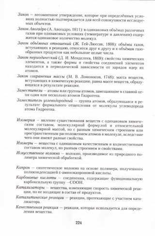 Закон —несомненное утверждение, которое при определённых усло­
виях полностью подтверждается для всей совокупности исследуе­
мых объектов.
Закон Авогадро (А. Авогадро, 1811): в одинаковых объёмах различных
газов при одинаковых условиях (температуре и давлении) содер­
жится одинаковое количество молекул.
Закон объёмных отношений (Ж. Гей-Люссак, 1808): объёмы газов,
вступающих в реакцию, относятся друг к другу и к объёмам газо­
образных продуктов как небольшие целые числа.
Закон периодический (Д. И. Менделеев, 1869): свойства химических
элементов, а также формы и свойства соединений элементов
находятся в периодической зависимости от зарядов ядер их
атомов.
Закон сохранения массы (М. В. Ломоносов, 1748): масса веществ,
вступающих в химическую реакцию, равна массе веществ, образу­
ющихся в результате реакции.
Заместители атомы или группы атомов, замещающие в главной це­
пи один или несколько атомов Гидрогена.
Заместитель углеводородный — группа атомов, образующаяся в ре­
зультате формального отщепления от молекулы углеводорода
атома Гидрогена.
Изомерия —явление существования веществ с одинаковым химиче­
ским составом, молекулярной формулой и относительной
молекулярной массой, но с разным химическим строением или
пространственным расположением атомов в молекуле, вследствие
чего они имеют разные свойства.
Изомеры — вещества с одинаковым качественным и количественным
составом молекул, но разным строением и свойствами.
Искусственное волокно волокно, производимое из природного по­
лимера химической обработкой.
Капрон — синтетическое волокно на основе полимера, полученного
поликонденсацией е-аминокапроновой кислоты.
Карбоновые кислоты — соединения, содержащие функциональную
карбоксильную группу —СООН.
Катализаторы —вещества, изменяющие скорость химической реак­
ции, но не входящие в состав её продуктов.
Каталитические реакции — реакции, протекающие с участием ката­
лизатора.
Качественная реакция —реакция, которая используется для опреде­
ления вещества.
224
 