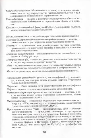 Количество вещества (обозначение г) — «ню») — величина, показы­
вающая число структурных частиц (атомов, молекул, ионов и др.),
содержащихся в определённой порции вещества.
Классификация - процесс и результат группирования объектов ис­
следования или наблюдения по определённым общим их призна­
кам.
Крахмал —углевод общей формулы (СеНю0 5 )п, природный полимер,
мономером которого является глюкоза.
Масло растительное —жидкий жир растительного происхождения.
Массовая долярастворённого вещества (обозначение со —«омега») -
отношение массы растворённого вещества к массе раствора.
Молекулы — наименьшие электронейтральные частицы вещества,
проявляющие его химические свойства и способные к самостоя­
тельному существованию.
Молярная концентрация — отношение количества растворённого ве­
щества к объёму раствора.
Молярная масса (М) - величина, равная отношению массы вещества
к соответствующему количеству вещества.
Моль —количество вещества, содержащего столько структурных частиц
этого вещества, сколько атомов содержится в углероде массой 12 г.
Мыло —натриевая или калиевая соль высшей карбоновой кислоты.
Насыщенные углеводороды (алканы, или парафины) — углеводоро­
ды, в молекулах которых между атомами Карбона существуют
только одинарные связи.
Нафтены —общее название пяти- и шестичленных циклопарафинов.
Нефть —горючее полезное ископаемое, смесь углеводородов.
Нитрогеносодержащие органические соединения — вещества, в со­
став которых входят атомы Нитрогена: аминокислоты, амины,
белки, нуклеиновые кислоты.
Нитросоединения —соединения, содержащие функциональную нит­
рогруппу -N 02 , соединённую с углеводородным заместителем.
Примером является нитробензен C6H5N0 2 .
Нуклеиновые кислоты (РНК — рибонуклеиновая, ДНК — дезокси­
рибонуклеиновая) — природные полимеры, структурными
звеньями которых являются нуклеотиды. Каждый нуклеотид
состоит из соединённых между собой остатков молекул так назы­
ваемого азотистого основания (гетероциклического соединения
с атомами Карбона и Нитрогена в цикле), моносахарида (ри-
бозы С5Н 10О5 или дезоксирибозы С5Н 10О4) и ортофосфатной
кислоты.
225
 