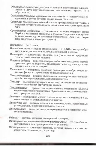Обратимые химические реакции — реакции, протекающие одновре­
менно в двух противоположных направлениях: прямом -» и
обратном <—.
Оксигеносодержащие органические соединения — органические со­
единения, в состав которых входят атомы Оксигена.
Орбиталь (электронное облако) — часть пространства вокруг ядра, в
пределах которого вероятность нахождения электрона превышает
90 /о.
Органические соединения соединения, которые содержат атомы
Карбона, химически связанные с атомами Гидрогена, и могут со­
держать атомы других елементов-органогенов (Оксигена, Нитро­
гена, галогенов и некоторых других).
Парафины —см. Алканы.
Пептидная связь - группа атомов (связь) -С О -Ш -, которая обра­
зуется между остатками молекул аминокислот в белках.
Пестициды — химические средства для уничтожения вредителей
сельскохозяйственных культур.
Пищевые добавки - вещества, которые добавляют в продукты с целью
продлить срок их годности, предотвратить быструю порчу, изме-
ненить цвет и консистенцию.
Пластмассы — материалы на основе полимеров, приобретающие за­
данную форму и сохраняющие её после охлаждения.
Поликонденсация — реакция образования полимера вследствие взаи­
модействия функциональных групп мономеров.
Полимер — высокомолекулярное вещество, состоящее из последова­
тельно соединённых структурных звеньев.
Полимеризация — процесс последовательного соединения молекул
низкомолекулярного вещества с образованием высокомолекуляр­
ного продукта реакции.
Понятие — обобщённое мнение о телах, веществах, явлениях и т. д.,
возникающее на основании многих фактов.
Природный газ —горючее полезное ископаемое, смесь газообразных
углеводородов, в которой преобладает метан.
Провитамины вещества пищи, превращающиеся в организме чело­
века в витамины.
Радикал —частица, имеющая неспаренный электрон.
Растворимость вещества в данном растворителе —его способность
растворяться в нём при определённых условиях.
Растворитель — компонент раствора, который находится в том же
агрегатном состоянии, что и раствор.
226
 