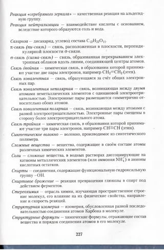 Реакция «серебряного зеркала» — качественная реакция на альдегид­
ную группу.
Реакция нейтрализации — взаимодействие кислоты с основанием,
вследствие которого образуются соль и вода.
Сахароза —дисахарид, углевод состава С12Н22 0 ц.
п-связь (пи-связь) —связь, расположенная в плоскости, перпенди­
кулярной плоскости о-связи.
о-связь (сигма-связь) — связь, образованная перекрыванием элек­
тронных облаков вдоль линии, соединяющей центры атомов.
Связь двойная —химическая связь, в образовании которой принима­
ют участие две пары электронов, например СН2= СН2(этен).
Связь ковалентная — связь, образующаяся за счёт общих электрон­
ных пар.
Связь ковалентная неполярная — связь, возникающая между двумя
атомами неметаллических элементов с одинаковой электроотри­
цательностью. Электронные пары размещаются симметрично от­
носительно обоих атомов.
Связь ковалентная полярная —связь, возникающая между атомами с
разной электроотрицательностью. Электронные пары смещены в
сторону более электроотрицательного атома.
Связь тройная —химическая связь, в образовании которой принима­
ют участие три пары электронов, например СН=СН (этин).
Синтетическое волокно —волокно, производимое из синтетического
полимера.
Сложные вещества — вещества, содержащие в своём составе атомы
различных химических элементов.
Соли — сложные вещества, в водных растворах диссоциирующие на
катионы металлических элементов (или аммония МН4) и анионы
кислотных остатков.
Спирты —соединения, содержащие функциональную гидроксильную
группу -ОН.
Спиртовое брожение — реакция превращения глюкозы в спирт под
действием ферментов.
Стереохимия —отрасль химии, изучающая пространственное строе­
ние молекул, его влияние на их физические свойства, направле­
ние и скорость реакций.
Структурная изомерия — изомерия, обусловленная разной последо­
вательностью соединения атомов Карбона в молекуле.
Структурные формулы —химические формулы, отражающие состав
вещества и порядок соединения атомов в его молекуле.
227
 