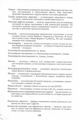 Теория обоснованное и принятое научным сообществом научное зна­
ние, описывающее и объясняющее факты. Она выполняет
функцию предвидения и другие важные для науки функции.
Теория химического строения — устанавливает зависимость между
составом, химическим строением и свойствами веществ.
Тепловой эффект реакции —теплота, выделенная или поглощённая
системой во время протекания в ней химической реакции. Он
составляет разницу между содержанием энергии в исходных ве­
ществах и конечных продуктах реакции.
Углеводы —оксигеносодержащие органические соединения, в состав
которых входят атомы Карбона, Гидрогена и Оксигена. В основ­
ном соответствуют общей формуле Сп(Н20 ) т. Их ещё называют
сахарами или сахаридами.
Углеводороды вещества, молекулы которых состоят только из ато­
мов Карбона (прежнее название - углерод) и Гидрогена (прежнее
название —водород).
Углеводороды ароматические см. Арены.
Углеводороды насыщенные см. Насыщенные углеводороды, Алканы.
Углеводороды ненасыщенные см. Алкены, Алкины.
Фактъс реальные события или конкретные характеристики,
достоверные данные, установленные в процессе научного позна­
ния.
Фенолформалъдегидные смолы — полимеры, продукты поликонден­
сации фенола и формальдегида.
Фенолы —соединения, содержащие функциональные гидроксильные
группы, соединённые с бензеновым ядром, например фенол
С6Н5ОН.
Ферменты — катализаторы белковой природы, ускоряющие химиче­
ские реакции в живых системах.
Формальдегид —наипростейший альдегид состава НСНО.
Фруктоза — моносахарид, углевод состава СдН^Ое, изомер глюкозы.
Функциональная (характеристическая) группа —группа атомов, ха­
рактерная для определённого класса веществ, которая определяет
их свойства.
Химическое строение — порядок соединения атомов в молекуле и ха­
рактер их связи друг с другом.
Химическая реакция, или химическое явление —явление, при кото­
ром из одних веществ образуются другие, отличные по химиче­
скому составу и (или) строению.
228
 