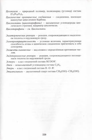Целлюлоза — природный полимер, полисахарид (углевод) состава
(С6н10о5)п.
Циклические органические соединения — соединения, имеющие
замкнутые цепи атомов Карбона.
Циклоалканы (циклопарафины) — насыщенные углеводороды цик­
лического строения, например циклогексан.
Циклопарафины —см. Циклоалканы.
Экзотермические реакции —реакции, сопровождающиеся выделени­
ем теплоты в окружающую среду.
Электроотрицателъность — условная величина, характеризующая
способность атома в химическом соединении притягивать к себе
электроны.
Элементы химические —вид атомов с определённым протонным чис­
лом.
Эндотермические реакции — реакции, сопровождающиеся поглоще­
нием теплоты из окружающей среды.
Эстеры —класс соединений состава 1100011'.
Этен —ненасыщенный углеводород состава С2Н4.
Этеры —класс соединений состава 11-0-11'.
Этиленгликоль —двухатомный спирт состава СН2(ОН) -СН2(ОН).
229
 