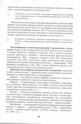 значительно увеличивает количество изомеров спиртов по сравне­
нию с соответствующими углеводородами.
Убедитесь в этом, составив структурные формулы всех возмож­
ных изомеров спирта с молекулярной формулой С,Н,,ОН Их
должно быть 6.
Наличие в молекуле сразу двух функциональных групп или обра­
зование в результате реакции нового сочетания остатков различных
функциональных групп является следующим фактором многообра­
зия оксигеносодержащих веществ. Так, с 9 класса и изученного на за­
нятиях по биологии в 10 классе вы знаете о существовании углеводов,
эстеров, таких биополимеров, как крахмал, целлюлоза и т. п.
Вспомните и запишите в рабочую тетрадь формулы этих веществ.
Укажите, какие функциональные группы входят в состав их мо­
лекул.
Классификация нитрогеносодержащих органических соеди­
нений. В молекулах соединений этой группы обязательно содержат­
ся атомы Нитрогена, Карбона, Гидрогена. Так, у аминов углеводо­
родный заместитель соединён с одновалентной функциональной
аминогруппой - Ш 2, например этанамин С2Н5- Ш 2, бензенамин
(анилин) С6Н5-М Н2. Существует также функциональная группа,
образованная атомами Нитрогена и Оксигена, —нитрогруппа -N 0 ,
например нитробензен С6Н5-Ж ) 2. Атомы Нитрогена входят в со­
став аминокислот, белков, нуклеиновых кислот.
Причины многообразия органических соединений. Далеко не
полное ознакомление с органическими соединениями позволяет
выделить основные факторы их многообразия.
Первый — способность атомов Карбона соединяться между со­
бой в разном количестве согласно их валентности.
Второй - существование структурных изомеров (структур­
ная изомерия). Действительно, это общее явление органической
химии присуще углеводородам, оксигеносодержащим, нитрогено­
содержащим соединениям и т. д.
Третий - изомерия положения кратных связей. Как выясни­
лось, речь идёт о двойной и тройной связи. Поэтому к такому фак­
тору многообразия органических соединений, как структурная
изомерия, у ненасыщенных углеводородов добавляется изомерия
положения кратных связей. Ещё одна причина —стереоизомерия.
Четвёртый —существование различных функциональных групп
атомов: у спиртов - гидроксильной группы -О Н , у карбоновых '
кислот - карбоксильной группы -С О О Н , у аминов - аминогруп­
пы - Ш з и т. д. у
26
 