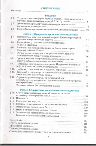 СОДЕРЖАНИЕ
От автора ........................................................ ^
Введение
§ 1* Теория как высшая форма научных знании. Теория химического
строения органических соединений А. М. Бутлерова ..................... 6
§ 2. Явление изомерии, структурная изомерия, номенклатура
насыщенных углеводородов .................................................. 12
§ 3. Многообразие органических соединений, их-классификация ....... 21
Раздел 1. Природные органические соединения
§ 4. Органические вещества в живои природе. Уровни структурной
организации органических веществ ................................. 32
§ 5. Жиры, белки, углеводы как компоненты пищи,
их роль в организме ...................................................... 44
§ 6. Витамины как компоненты пищи, их биологическая роль.
Пищевые добавки, Е-числа ................................................ 50
§ 7. Органические соединения и здоровье человека. Понятие
о синтетических лекарственных препаратах ........................ 66
§ 8. Вредное влияние употребления алкоголя, наркотических
веществ, табакокурения на организм человека ................................ 74
§ 9. Природные источники углеводородов. Природный и попутный
нефтяной газы, их состав, использование ................................. 83
§ 10. Нефть, её состав, свойства и продукты перегонки .......................... 91
§ 11. Каменный уголь, продукты его переработки. Значение основных
видов топлива в энергетике страны .................................... ЮЗ
§ 12. Охрана окружающей среды от загрязнений при
переработке углеводородного сырья и использовании продуктов
его переработки ....................................................... цд
Тестовые задания для самопроверки знаний ..................................... 121
Раздел 2. Синтетические органические соединения
§ 13. Синтез органических соединений различных классов
на основе углеводородного сырья ......................................... 130
§ 14. Пластмассы .............................................' ^
§ 15. Синтетические каучуки .................................................... 150
§ 16. Волокна. Искусственные и синтетические волокна .........................166
§ 17. Органические соединения в быту ....................................... 179
§ 18. Мыло и синтетические моющие средства ............................. 189
§ 19. Органические растворители, их применение ...................................199
Тестовыезадания для самопроверки знаний ............................... 207
Послесловие .................................................... 214
Ответы на расчётные задачи ................................................ 216
Предметный указатель ....................................................... 217
Терминологический словарь .................. ........................ 222
Список дополнительной литературы и интернет-источников . 230
3
 