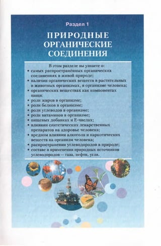 Раздел 1
ПРИРОДНЫЕ
ОРГАНИЧЕСКИЕ
СОЕДИНЕНИЯ
В этом разделе вы узнаете о:
• самых распространённых органических
соединениях в живой природе;
• наличии органических веществ в растительных
и животных организмах, в организме человека;
• органических веществах как компонентах
пшци;
• роли жиров в организме;
• роли белков в организме;
• роли углеводов в организме;
• роли витаминов в организме;
• пищевых добавках и Е-числах;
• влиянии синтетических лекарственных
препаратов на здоровье человека;
• вредном влиянии алкоголя и наркотических
веществ на организм человека;
• распространении углеводородов в природе;
• составе и применении природных источников
углеводородов —газа, нефти, угля.
 