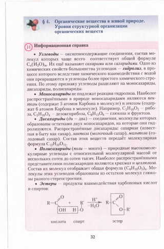 § 4. Органические вещества в живой природе.
Уровни структурной организации
органических веществ
• Углеводы — оксигеносодержащие соединения, состав мо­
лекул которых чаще всего соответствует общей формуле
Сп(Н 20 ) т. Их ещё называют сахарами или сахаридами. Одно из
химических свойств большинства углеводов — гидролиз, в про­
цессе которого вследствие химического взаимодействия с водой
они превращаются в углеводы более простого химического стро­
ения. По этому признаку углеводы разделяют на моносахариды,
дисахариды, полисахариды.
• Моносахариды не подлежат реакции гидролиза. Наиболее
распространёнными в природе моносахаридами являются пен-
тозы (содержат 5 атомов Карбона в молекуле) и гексозы (содер­
жат 6 атомов Карбона в молекуле). Например, С5Н 10О5 —рибо-
за, С5Н 10О4 - дезоксирибоза, С6Н 12Ой- глюкоза и фруктоза.
• Дисахариды (ди — два) —соединения, молекулы которых
образованы остатками двух моносахаридов, на которые они гид­
ролизуются. Распространённые дисахариды: сахароза (извест­
ная в быту как сахар), лактоза (молочный сахар), мальтоза (со­
лодовый сахар). Состав этих веществ передаёт молекулярная
формула С12Н22О и .
• Полисахариды (поли —много) —природные высокомоле­
кулярные углеводы с относительной молекулярной массой от
нескольких сотен до сотен тысяч. Наиболее распространёнными
представителями полисахаридов являются крахмал и целлюлоза.
Состав их молекул отображает общая формула (С6Ню0 5 )п. Мо­
лекулы этих углеводов образованы из остатков молекул глюко­
зы разного стереостроения.
• Эстеры — продукты взаимодействия карбоновых кислот
и спиртов:
О
N------------ 1
он н--о О -Я'
кислота спирт эстер
32
 