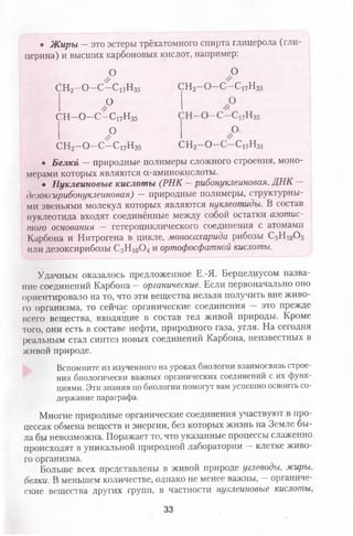 • Ж иры —это эстеры трёхатомного спирта глицерола (гли­
церина) и высших карбоновых кислот, например:
О О
ен2- 0-с -с 17н35 СН2—О—С—С17Н33
о
СН—О—С—С17Н35
о
// СН2—О—С—с17н31СН2—О—С—С17Н35
• Белки — природные полимеры сложного строения, моно­
мерами которых являются а-аминокислоты.
• Нуклеиновые кислоты (РНК —рибонуклеиновая, ДНК —
дезоксирибонуклеиновая) — природные полимеры, структурны­
ми звеньями молекул которых являются нуклеотиды. В состав
нуклеотида входят соединённые между собой остатки азотис­
того основания — гетероциклического соединения с атомами
Карбона и Нитрогена в цикле, моносахарида рибозы С5Н 10О5
или дезоксирибозы С5Н 10О4 и ортофосфатной кислоты.
Удачным оказалось предложенное Е.-Я. Берцелиусом назва­
ние соединений Карбона —органические. Если первоначально оно
ориентировало на то, что эти вещества нельзя получить вне живо­
го организма, то сейчас органические соединения — это прежде
всего вещества, входящие в состав тел живой природы. Кроме
того, они есть в составе нефти, природного газа, угля. На сегодня
реальным стал синтез новых соединений Карбона, неизвестных в
живой природе.
Вспомните из изученного на уроках биологии взаимосвязь строе­
ния биологически важных органических соединений с их функ­
циями. Эти знания по биологии помогут вам успешно освоить со­
держание параграфа.
Многие природные органические соединения участвуют в про­
цессах обмена веществ и энергии, без которых жизнь на Земле бы­
ла бы невозможна. Поражает то, что указанные процессы слаженно
происходят в уникальной природной лаборатории —клетке живо­
го организма.
Больше всех представлены в живой природе углеводы, жиры,
белки. В меньшем количестве, однако не менее важны, —органиче­
ские вещества других групп, в частности нуклеиновые кислоты,
33
 