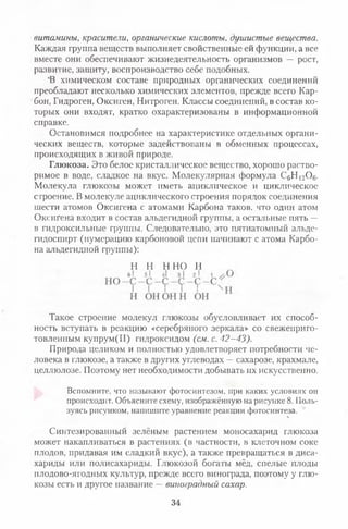 витамины, красители, органические кислоты, душистые вещества.
Каждая группа веществ выполняет свойственные ей функции, а все
вместе они обеспечивают жизнедеятельность организмов — рост,
развитие, защиту, воспроизводство себе подобных.
'В химическом составе природных органических соединений
преобладают несколько химических элементов, прежде всего Кар­
бон, Гидроген, Оксиген, Нитроген. Классы соединений, в состав ко­
торых они входят, кратко охарактеризованы в информационной
справке.
Остановимся подробнее на характеристике отдельных органи­
ческих веществ, которые задействованы в обменных процессах,
происходящих в живой природе.
Глюкоза. Это белое кристаллическое вещество, хорошо раство­
римое в воде, сладкое на вкус. Молекулярная формула СбН]20 6.
Молекула глюкозы может иметь ациклическое и циклическое
строение. В молекуле ациклического строения порядок соединения
шести атомов Оксигена с атомами Карбона таков, что один атом
Оксигена входит в состав альдегидной группы, а остальные пять —
в гидроксильные группы. Следовательно, это пятиатомный альде-
гидоспирт (нумерацию карбоновой цели начинают с атома Карбо­
на альдегидной группы):
Такое строение молекул глюкозы обусловливает их способ­
ность вступать в реакцию «серебряного зеркала» со свежеприго­
товленным купрум(П) гидроксидом (см. с. 42-43).
Природа целиком и полностью удовлетворяет потребности че­
ловека в глюкозе, а также в других углеводах —сахарозе, крахмале,
целлюлозе. Поэтому нет необходимости добывать их искусственно.
Вспомните, что называют фотосинтезом, при каких условиях он
происходит. Объясните схему, изображённую на рисунке 8. Поль­
зуясь рисунком, напишите уравнение реакции фотосинтеза.
•ь
Синтезированный зелёным растением моносахарид глюкоза
может накапливаться в растениях (в частности, в клеточном соке
плодов, придавая им сладкий вкус), а также превращаться в диса-
хариды или полисахариды. Глюкозой богаты мёд, спелые плоды
плодово-ягодных культур, прежде всего винограда, поэтому у глю­
козы есть и другое название —виноградный сахар.
Н Н Н Н О Н
34
 