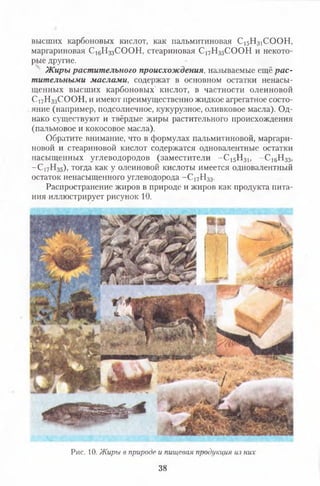 высших карбоновых кислот, как пальмитиновая С15Н31СООН,
маргариновая С16Н33СООН, стеариновая С 17Н35СООН и некото­
рые другие.
Ж иры растительного происхож дения, называемые ещё р а с­
тительными м аслам и, содержат в основном остатки ненасы­
щенных высших карбоновых' кислот, в частности олеиновой
Сі7Н33СООН, и имеют преимущественно жидкое агрегатное состо­
яние (например, подсолнечное, кукурузное, оливковое масла). Од­
нако существуют и твёрдые жиры растительного происхождения
(пальмовое и кокосовое масла).
Обратите внимание, что в формулах пальмитиновой, маргари­
новой и стеариновой кислот содержатся одновалентные остатки
насыщенных углеводородов (заместители - С 15Н31, - С і6Н33,
- С 17Н35), тогда как у олеиновой кислоты имеется одновалентный
остаток ненасыщенного углеводорода - С 17Н33.
Распространение жиров в природе и жиров как продукта пита­
ния иллюстрирует рисунок 10.
Рис. 10. Жиры в природе и пищевая продукция из них
38
 
