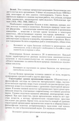 Белки. Эти сложные нитрогеносодержащие биополимеры вхо­
дят в состав всех организмов. Учёные исследовали более 1000 бел­
ков, некоторые из них удалось синтезировать. Синтез белка -
настолько важная и сложная научная работа, что учёным, которые
этим занимались, неоднократно присуждалась Нобелевская пре­
мия (1958, 1962, 1968, 2009 гг.).
Наибольшее содержание белков в коже, мышцах, хрящах, ног­
тях, волосах человека и животных. Белковую природу также име­
ют. ферменты —катализаторы химических реакций в организмах;
гемоглобин — вещество в составе крови человека и некоторых
животных, обеспечивающее перенос кислорода; антитела - ве­
щества, продуцируемые иммунной системой и разрушительно
действующие на вирусы и микробы, попадающие в организм. Высо­
кое содержание белков в икринках рыб и земноводных, яйцах птиц.
Вспомните из курса биологии особенности размножения рыб,
земноводных, птиц и обоснуйте необходимость больАого содер­
жания белка в икринке и яйце.
^ Мономерами белков являются 20 а-аминокислот. Каждый
)елок характеризуется разным количеством аминокислотных
остатков и последовательностью их соединения в полимере.
«Ответственными» за синтез белков природа «назначила» нуклеи­
новые кислоты.
Вспомните из изученного на уроках биологии, как происходит
синтез белка в клетке.
*
Состав белков организма человека зависит от пола, возраста,
кулинарных предпочтений и других факторов.
Структурные уровни организации веществ. Общенаучные и
философские взгляды на единство материального мира, научно­
естественную картину мира стали основой для рассмотрения орга­
нических веществ в соответствии с уровнями структурной органи­
зации. В химии таковой является трёхуровневая структурная орга­
низация веществ, отвечающая современному состоянию развития
науки. Уровни получили названия атомный, молекулярный, поли­
мерный. Как вам известно, среди органических веществ нет про­
стых веществ, а потому органическим соединениям присущи
последние два уровня. Кроме того, целостность знаний об уровнях
структурной организации органических веществ в общенаучном и
философском аспектах детерминировала выделение ещё одного
уровня, но уже в биологической науке. Его назвали клеточным.
Вспомните уровни организации живой природы.
39
 