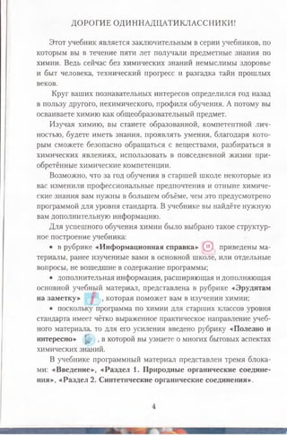 ДОРОГИЕ ОДИННАДЦАТИКЛАССНИКИ!
Этот учебник является заключительным в серии учебников, по
которым вы в течение пяти лет получали предметные знания по
химии. Ведь сейчас без химических знаний немыслимы здоровье
и быт человека, технический прогресс и разгадка тайн прошлых
веков.
Круг ваших познавательных интересов определился год назад
в пользу другого, нехимического, профиля обучения. А потому вы
осваиваете химию как общеобразовательный предмет.
Изучая химию, вы станете образованной, компетентной лич­
ностью, будете иметь знания, проявлять умения, благодаря кото­
рым сможете безопасно обращаться с веществами, разбираться в
химических явлениях, использовать в повседневной жизни при­
обретённые химические компетенции.
Возможно, что за год обучения в старшей школе некоторые из
вас изменили профессиональные предпочтения и отныне химиче­
ские знания вам нужны в большем объёме, чем это предусмотрено
программой для уровня стандарта. В учебнике вы найдёте нужную
вам дополнительную информацию.
Для успешного обучения химии было выбрано такое структур­
ное построение учебника:
• в рубрике «Информационная справка» (и) приведены ма­
териалы, ранее изученные вами в основной школе, или отдельные
вопросы, не вошедшие в содержание программы;
• дополнительная информация, расширяющая и дополняющая
основной учебный материал, представлена в рубрике «Эрудитам
на заметку» , которая поможет вам в изучении химии;
• поскольку программа по химии для старших классов уровня
стандарта имеет чётко выраженное практическое направление учеб­
ного материала, то для его усиления введено рубрику «Полезно и
интересно» ^ , в которой вы узнаете о многих бытовых аспектах
химических знаний.
В учебнике программный материал представлен тремя блока­
ми: «Введение», «Раздел 1. Природные органические соедине­
ния», «Раздел 2. Синтетические органические соединения».
 