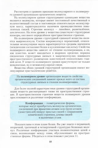 Рассмотрим и сравним признаки молекулярного и полимерно­
го уровней организации органических веществ.
На молекулярном уровне структурными единицами вещества
являются молекулы, которые имеют постоянный качественный и
количественный состав и постоянную относительную молекуляр­
ную массу, характеризуются наличием преимущественно кова­
лентных связей. Строение молекул — линейное, разветвлённое,
циклическое. На этом уровне у вещества существуют структурные
изомеры, оно имеет определённое пространственное строение.
На полимерном уровне структурной единицей вещества явля­
ется макромолекула. Состав макромолекул переменный, относи­
тельная молекулярная масса характеризуется средним значением
(исключение составляют белки и нуклеиновые кислоты). Свойства
полимерного вещества зависят: от степени полимеризации, а он,
как известно, может находиться в широких пределах; порядка
соединения структурных звеньев в макромолекулах; взаимного
пространственного размещения заместителей относительно глав­
ной цепи. У веществ полимерного уровня присутствуют не только
ковалентные, но и межмолекулярные связи.
Вещества обоих уровней структурной организации имеют мо­
лекулярные кристаллические решётки.
На полимерном уровне организации веществ свойства
органических соединений зависят прежде всего от состава
структурных звеньев и степени полимеризации.
Для более полной характеристики уровня структурной органи­
зации веществ рассматривают также их пространственное строе­
ние. В пространственном строении веществ полимерного уровня
прослеживаются различные конформации.
Конформации —геометрические формы,
которые могут приобретать молекулы органических
соединений при вращении атомов или групп атомов
(заместителей) вокруг простых связей с сохранением
химического строения, длины связей
и валентных углов.
Показательны в этом плане белки. Вы уже знаете 0 первичной,
вторичной, третичной и четвертичной структурах белковых моле­
кул. Различные конформации участков гюлипептидных цепей и
связи, возникающие между ними, обусловливают их простран­
ственные формы. Убедиться в этом поможет рисунок 11.
40
 