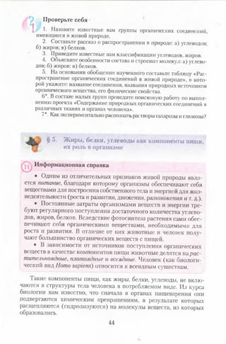 Проверьте себя
1. Назовите изве1. Назовите известные вам группы органических соединений,
имеющиеся в живой природе.
2. Составьте рассказ о распространении в природе: а) углеводов;
б) жиров; в) белков.
3. Приведите известные вам классификации углеводов, жиров.
4. Объясните особенности состава и строения молекул: а) углево­
дов; б) жиров; в) белков.
5. На основании обобщения изученного составьте таблицу «Рас­
пространение органических соединений в живой природе», в кото­
рой укажите: название соединения, названия природных источников
органического вещества, его физические свойства.
б11. В составе малых групп проведите поисковую работ)- по выпол­
нению проекта «Содержание природных органических соединений в
различных тканях и органах человека».
7*. Как экспериментально распознатьрастворы сахарозы и глюкозы?
§ 5. Жиры, белки, углеводы как компоненты пищи,
их роль в организме
• Одним из отличительных признаков живой природы явля­
ется питание, благодаря которому организмы обеспечивают себя
веществами для построения собственного тела и энергией для жиз­
недеятельности (роста и развития, движения, размножения и т. д.).
^ • Постоянные затраты организмами веществ и энергии тре­
буют регулярного поступления достаточного количества углево­
дов, жиров, белков. Вследствие фотосинтеза растения сами обес­
печивают себя органическими веществами, необходимыми для
роста и развития. В отличие от них животные и человек полу­
чают большинство органических веществ с пищей.
• В зависимости от источников поступления органических
веществ в качестве компонентов пищи животные делятся на рас­
тительноядные, плотоядные и всеядные. Человек (как биологи­
ческий вид Homo sapiens) относится к всеядным существам.
Такие компоненты пищи, как жиры, белки, углеводы, не вклю­
чаются в структуры тела человека в потребляемом виде. Из курса
биологии вам известно, что сначала в органах пищеварения они
подвергаются химическим превращениям, в результате которых
расщепляются (гидролизуются) на молекулы веществ, из которых
образовались.
Информационная справка
44
 